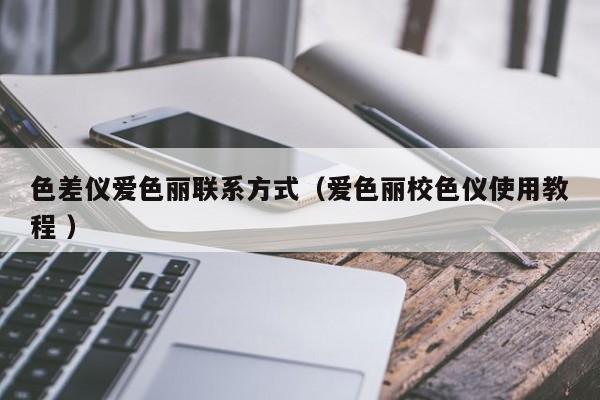 色差儀愛(ài)色麗聯(lián)系方式（愛(ài)色麗校色儀使用教程 ）
