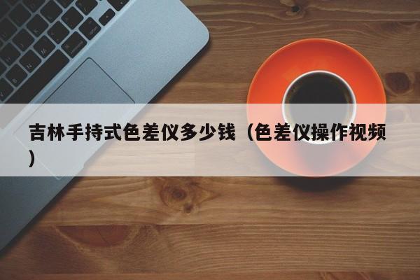 吉林手持式色差儀多少錢（色差儀操作視頻 ）