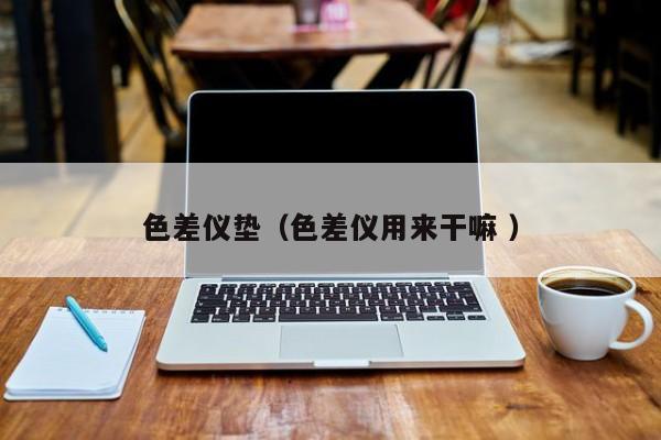 色差儀墊（色差儀用來(lái)干嘛 ）