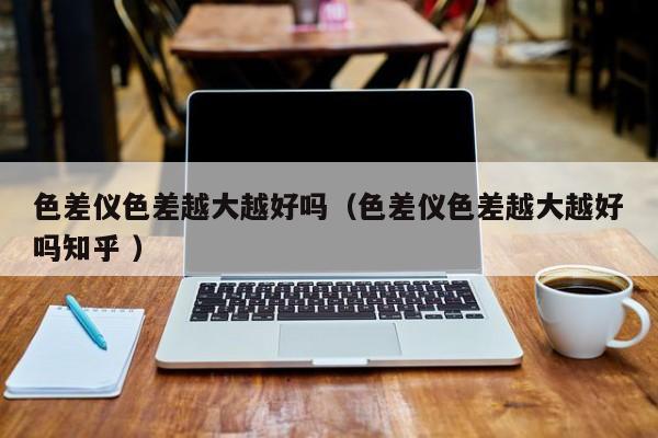 色差儀色差越大越好嗎（色差儀色差越大越好嗎知乎 ）