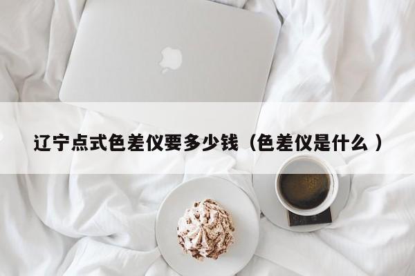 遼寧點(diǎn)式色差儀要多少錢（色差儀是什么 ）
