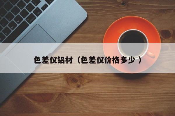 色差儀鋁材（色差儀價(jià)格多少 ）