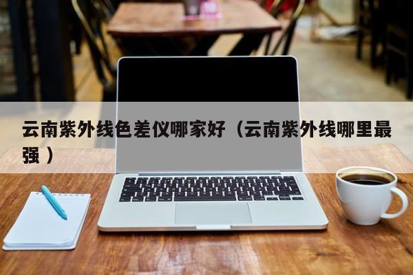 云南紫外線色差儀哪家好（云南紫外線哪里最強 ）