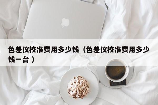 色差儀校準費用多少錢（色差儀校準費用多少錢一臺 ）