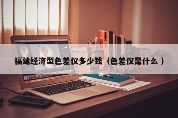 福建經(jīng)濟(jì)型色差儀多少錢(qián)（色差儀是什么 ）