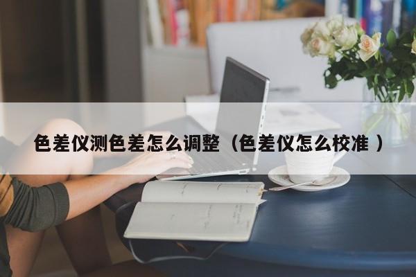 色差儀測(cè)色差怎么調(diào)整（色差儀怎么校準(zhǔn) ）