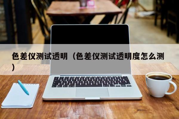 色差儀測(cè)試透明（色差儀測(cè)試透明度怎么測(cè) ）