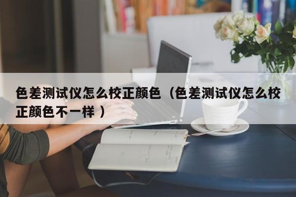 色差測(cè)試儀怎么校正顏色（色差測(cè)試儀怎么校正顏色不一樣 ）