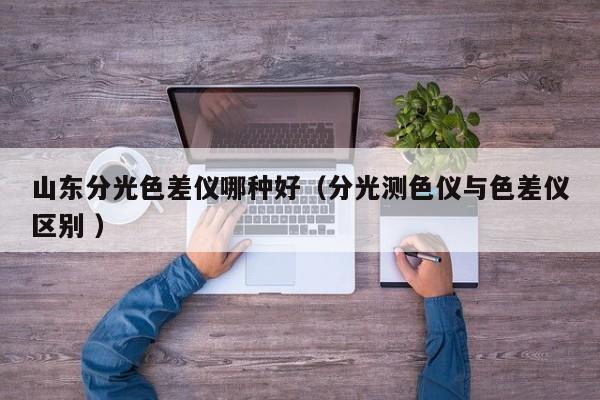 山東分光色差儀哪種好（分光測(cè)色儀與色差儀區(qū)別 ）