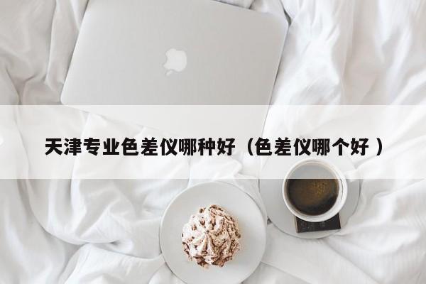 天津專業(yè)色差儀哪種好（色差儀哪個好 ）