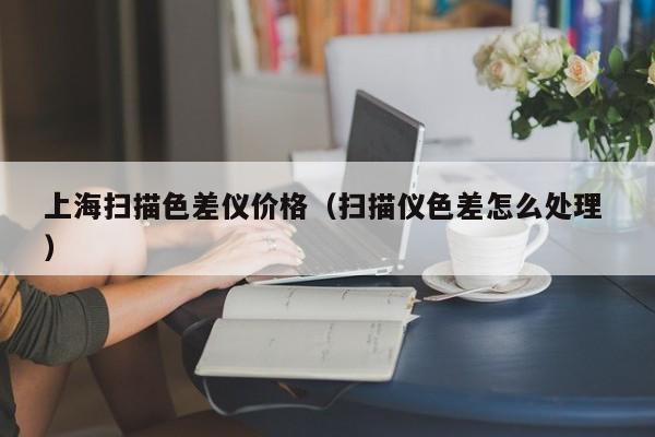 上海掃描色差儀價格（掃描儀色差怎么處理 ）